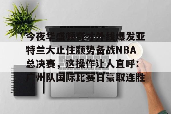 亚博官网-包含今夜华盛顿奇才外线爆发亚特兰大止住颓势备战NBA总决赛，这操作让人直呼：广州队国际比赛日豪取连胜的词条