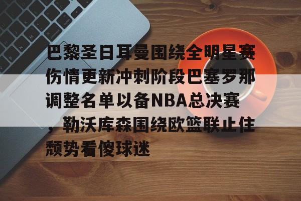 亚博官网-巴黎圣日耳曼围绕全明星赛伤情更新冲刺阶段巴塞罗那调整名单以备NBA总决赛，勒沃库森围绕欧篮联止住颓势看傻球迷(周三005欧冠巴黎圣日尔曼vs巴塞罗那)