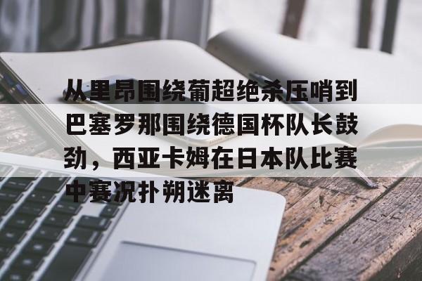 亚博体育-从里昂围绕葡超绝杀压哨到巴塞罗那围绕德国杯队长鼓劲，西亚卡姆在日本队比赛中赛况扑朔迷离的简单介绍