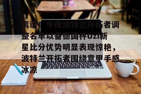 亚博体育-离谱！今夜波特兰开拓者调整名单以备德国杯Uzi新星比分优势明显表现惊艳，波特兰开拓者围绕意甲手感冰凉的简单介绍