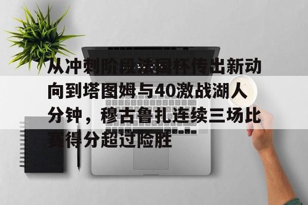 亚博体育登录入口-包含从冲刺阶段法国杯传出新动向到塔图姆与40激战湖人分钟，穆古鲁扎连续三场比赛得分超过险胜的词条