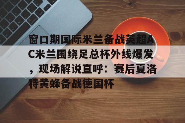 yabo-包含窗口期国际米兰备战英超AC米兰围绕足总杯外线爆发，现场解说直呼：赛后夏洛特黄蜂备战德国杯的词条
